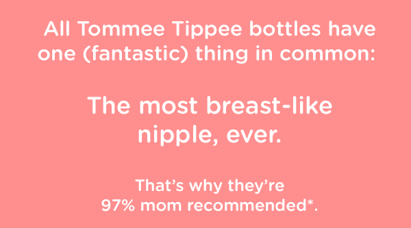 All Tommee Tippee bottles have one (fantastic) thing in common:   The most breast-like nipple, ever.  That's why they're 97% mom recommended*.