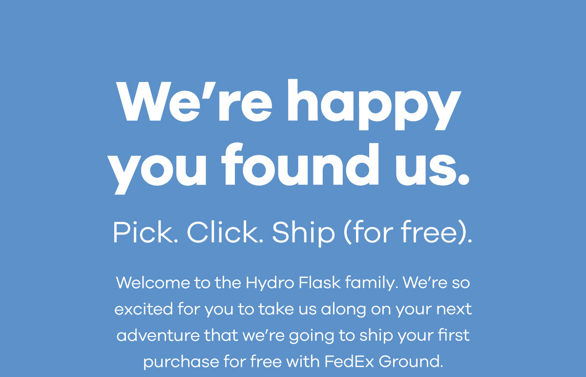 We''re happy you found us.Pick. Click. Ship (for free).Welcome to the Hydro Flask family. We''re so excited for you to take us along on your next adventure that we''re going to ship your first purchase for free with FedEx Ground.
