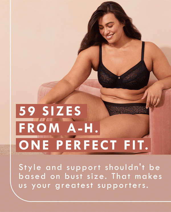 59 Sizes. From A-H. One perfect fit. Style and support shouldn''t be based on bust size. That makes us your greatest supporters.