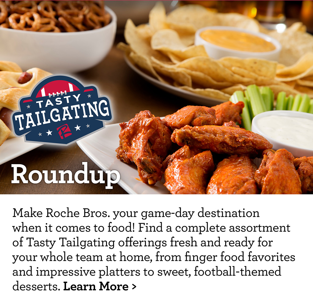 Tasty Tailgating Roundup - Make Roche Bros. your game-day destination when it comes to food! Find a complete assortment of Tasty Tailgating offerings fresh and ready for your whole team at home, from finger food favorites and impressive platters to sweet, football-themed desserts. Learn More >