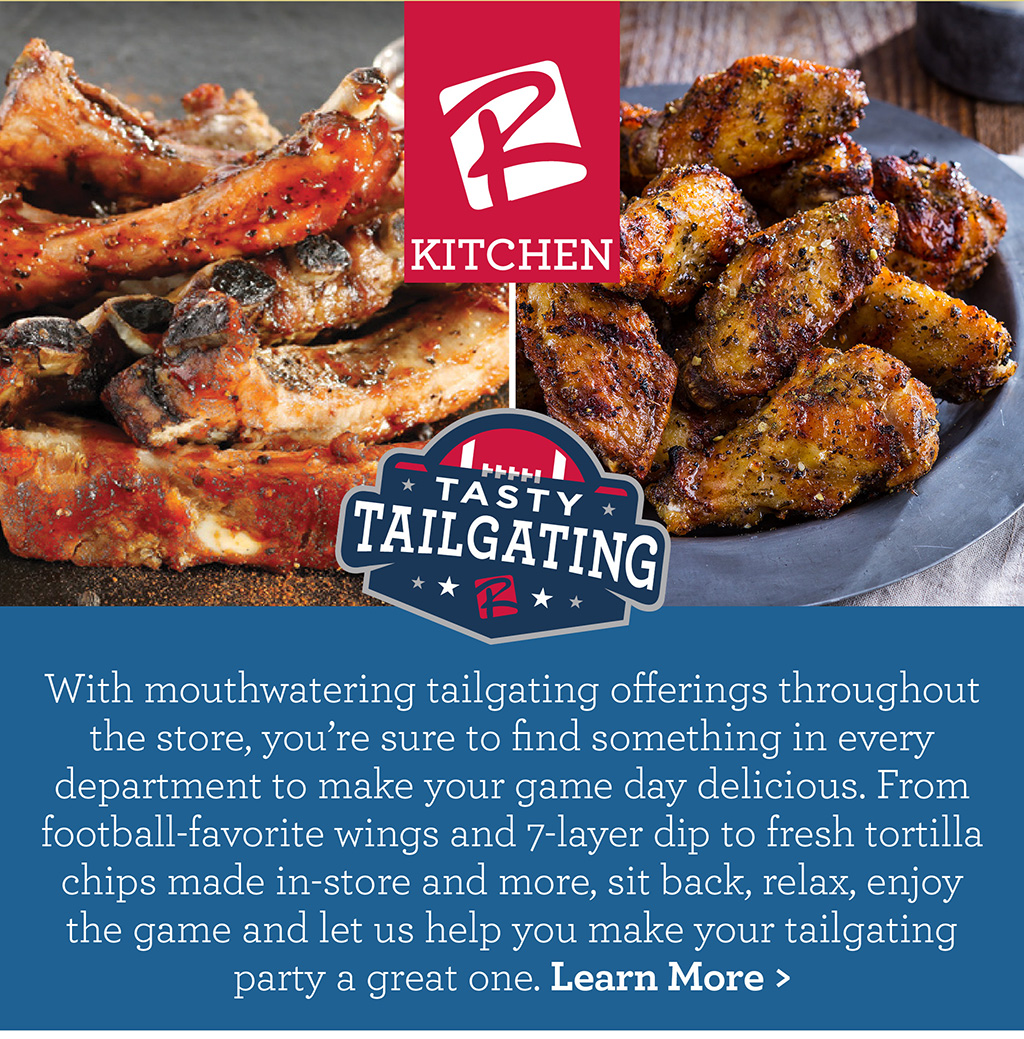 Tasty Tailgating - With mouthwatering tailgating offerings throughout the store, youre sure to find something in every department to make your game day delicious. From football-favorite wings and 7-layer dip to fresh tortilla chips made in-store and more, sit back, relax, enjoy the game and let us help you make your tailgating party a great one. Learn More >
