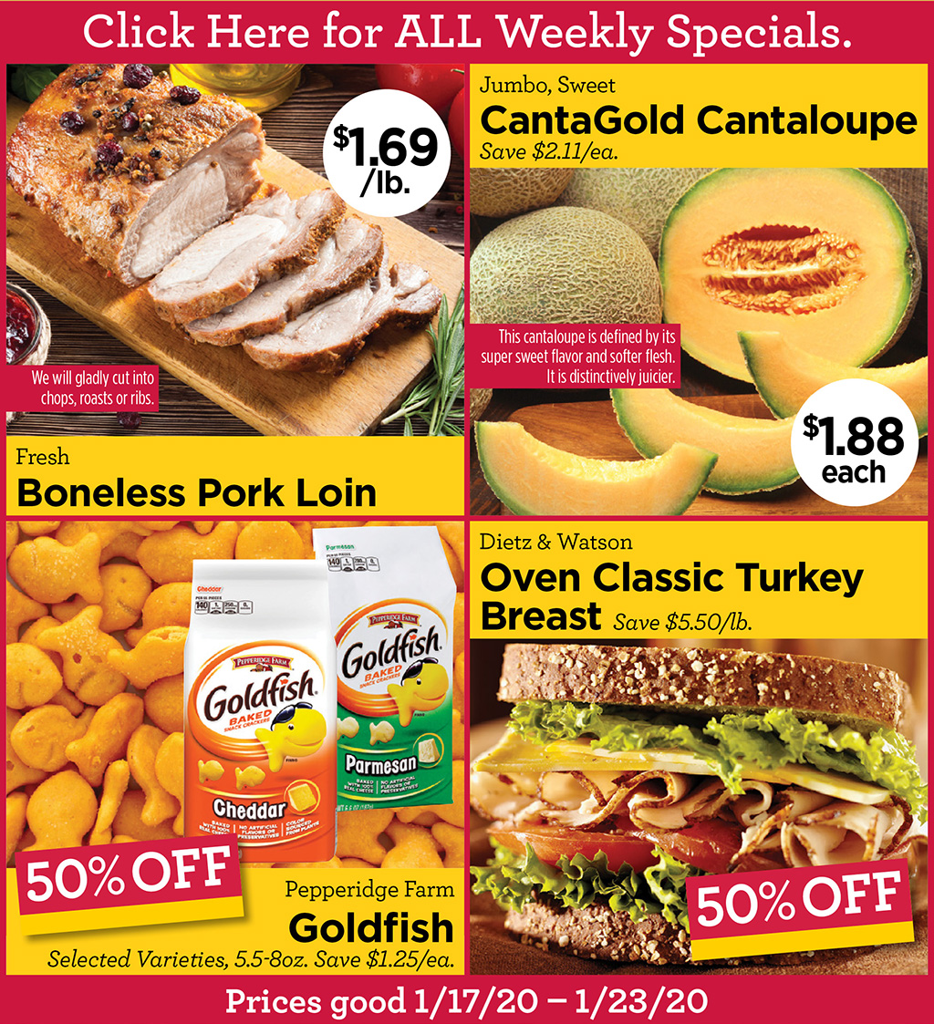 Click Here for ALL Weekly Specials. - Fresh Boneless Pork Loin $1.69/lb. We will gladly cut into chops, roasts or ribs., Jumbo, Sweet CantaGold Cantaloupe $1.88 each Save $2.11/ea. This cantaloupe is defined by its super sweet flavor and softer flesh. It is distinctively juicier., Pepperidge Farm Goldfish 50% Off Selected Varieties, 5.5-8oz. Save $1.25/ea., Dietz & Watson Oven Classic Turkey Breast 50% Off Save $5.50/lb.  Prices good 1/17/20  1/23/20