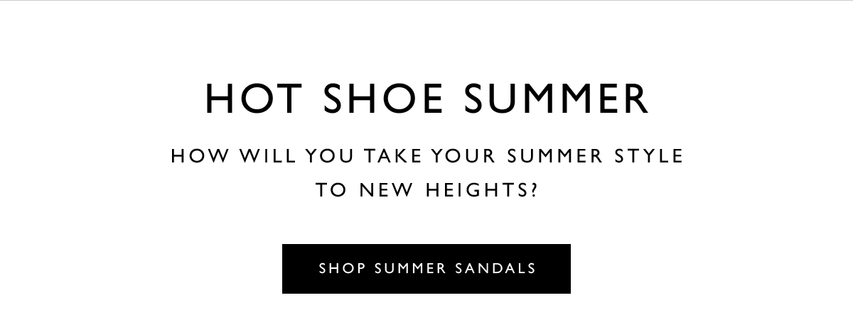 Hot Shoe Summer. How will you take your summer style to new heights? SHOP SUMMER SANDALS