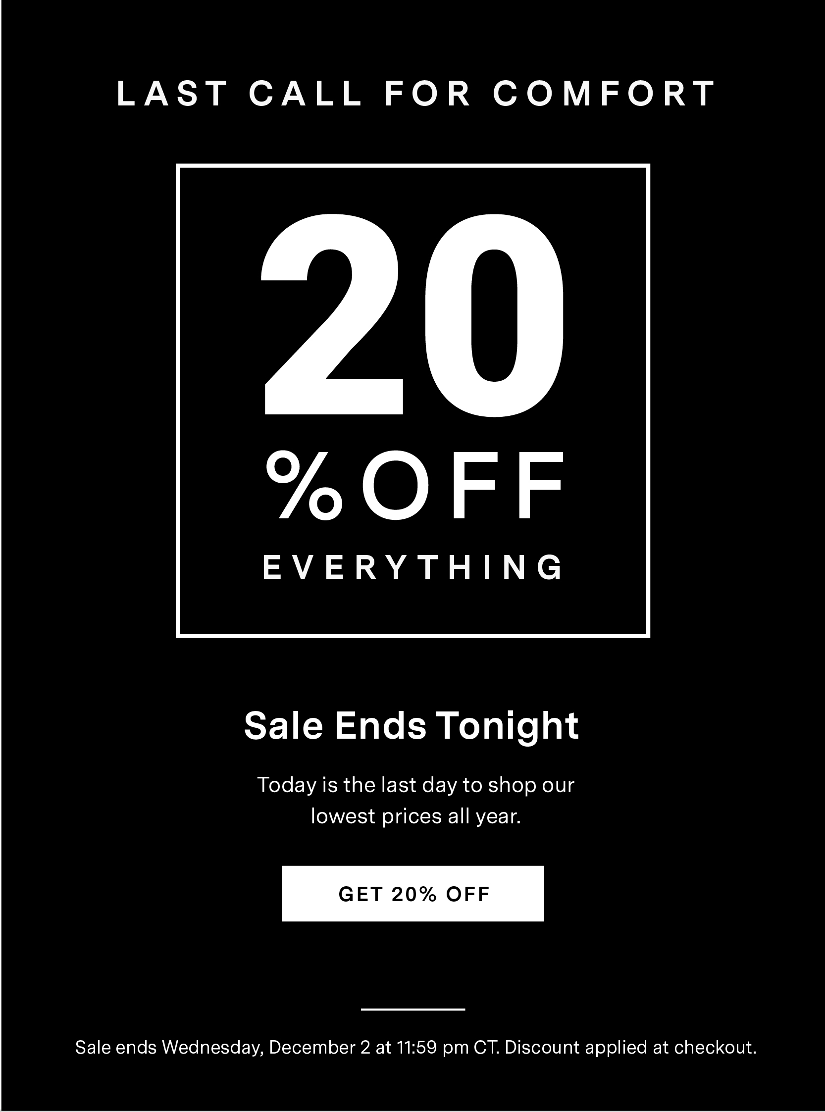 LAST CALL FOR COMFORT  20% OFF  		Everything   Sale Ends Tonight Don't wait. Today is the last day to shop at our lowest price all year. Sale ends Wednesday, December 2 at 11:59 pm CT. Discount applied at checkout. 