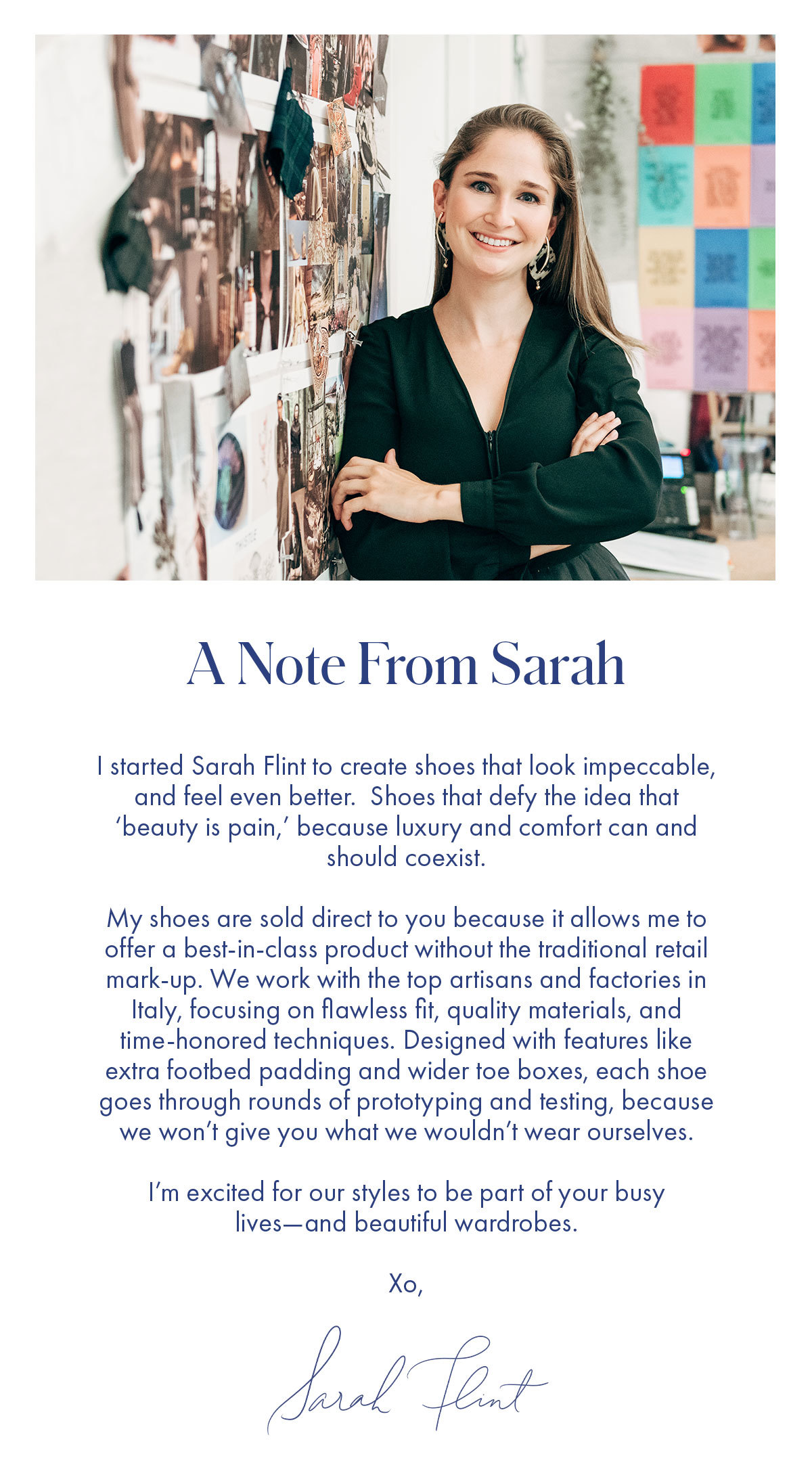 A Note from Sarah   I started Sarah Flint to create shoes that look impeccable, and feel even better.  Shoes that defy the idea that 'beauty is pain,' because luxury and comfort can and should coexist.   My shoes are sold direct to you because it allows me to offer a best-in-class product without the traditional retail mark-up. We work with the top artisans and factories in Italy, focusing on flawless fit, quality materials, and time-honored techniques. Designed with features like extra footbed padding and wider toe boxes, each shoe goes through rounds of prototyping and testing, because we won't give you what we wouldn't wear ourselves.   I'm excited for our styles to be part of your busy lives-and beautiful wardrobes.   Xo, Sarah