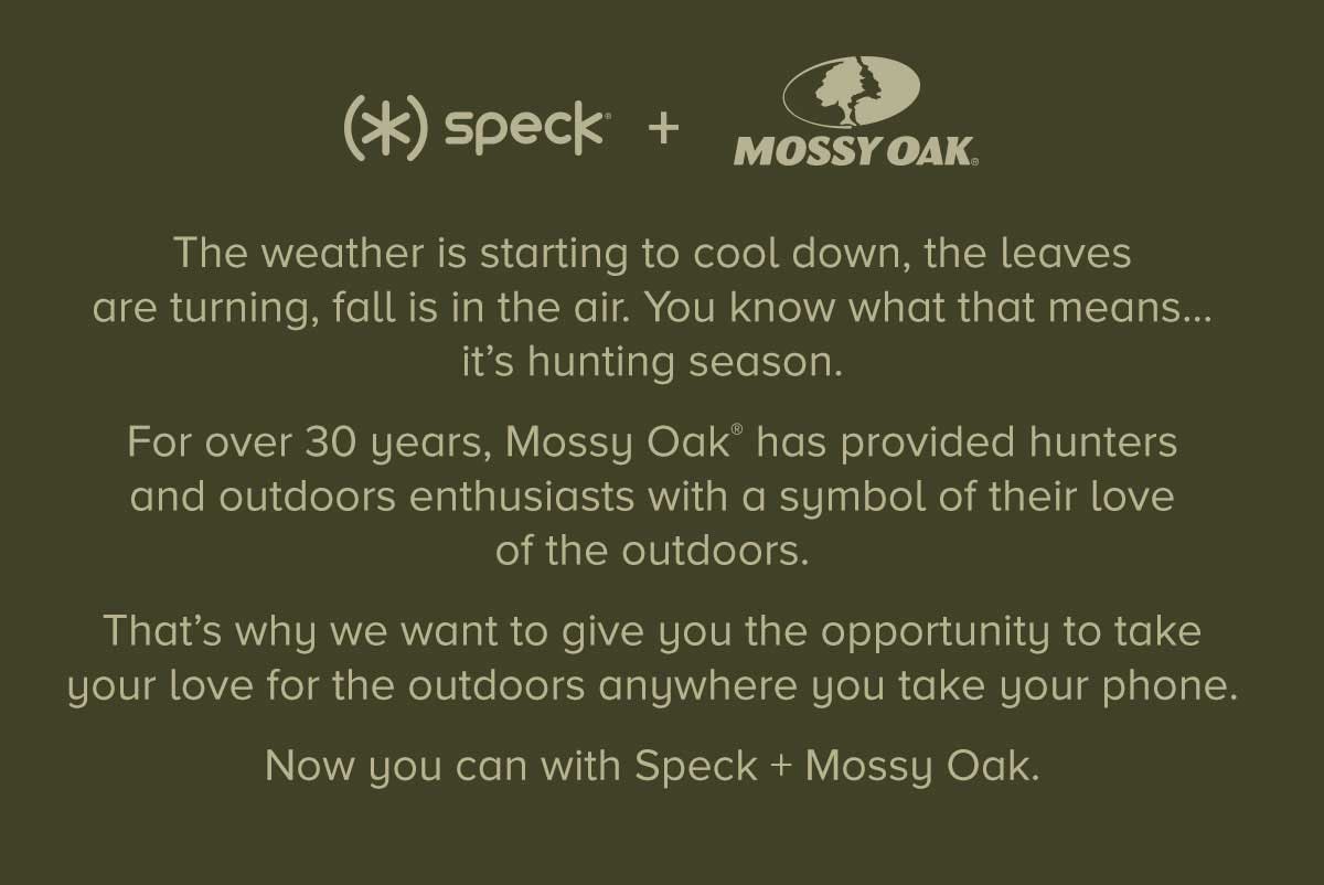 The weather is starting to cool down, the leaves are turning, fall is in the air. You know what that means... it's hunting season. For over 30 years, Mossy Oak has provided hunters and outdoors enthusiasts with a symbol of their love of the outdoors. That's why we want to give you the opportunity to take your love for the outdoors anywhere you take your phone. Now you can with Speck + Mossy Oak.