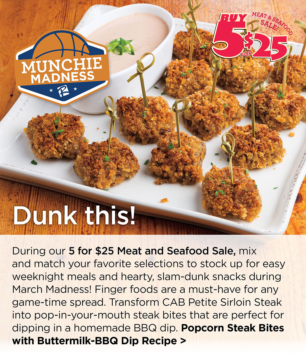 Dunk this! - During our 5 for $25 Meat and Seafood Sale, mix and match your favorite selections to stock up for easy weeknight meals and hearty, slam-dunk snacks during March Madness! Finger foods are a must-have for any game-time spread. Transform CAB Petite Sirloin Steak into pop-in-your-mouth steak bites that are perfect for dipping in a homemade BBQ dip. Popcorn Steak Bites with Buttermilk-BBQ Dip Recipe >