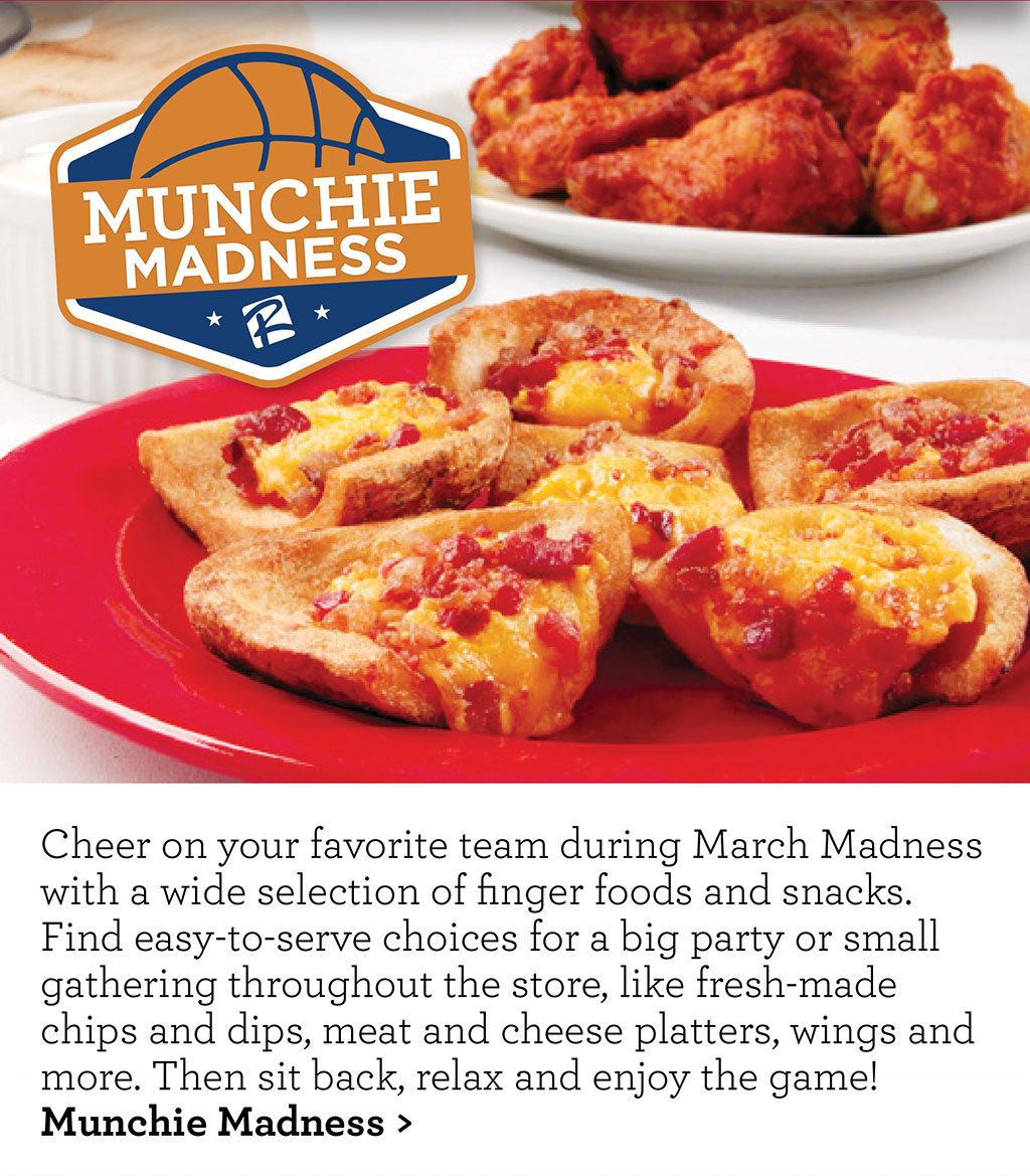 Munchie Madness - Cheer on your favorite team during March Madness with a wide selection of finger foods and snacks. Find easy-to-serve choices for a big party or small gathering throughout the store, like fresh-made chips and dips, meat and cheese platters, wings and more. Then sit back, relax and enjoy the game! Munchie Madness >