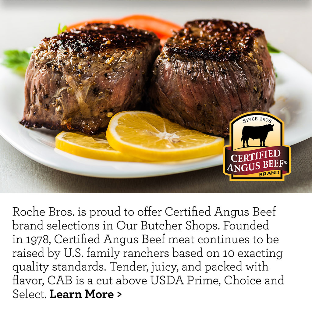 Roche Bros. is proud to offer Certified Angus Beef brand selections in Our Butcher Shops. Founded in 1978, Certified Angus Beef meat continues to be raised by U.S. family ranchers based on 10 exacting quality standards. Tender, juicy, and packed with flavor, CAB is a cut above USDA Prime, Choice and Select. Learn More >