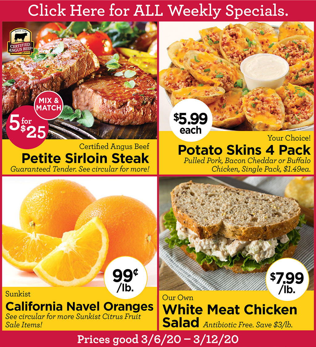 Certified Angus Beef Petite Sirloin Steak 5 for $25 Mx & Match Sale. Guaranteed Tender. See circular for more!, Your Choice! Potato Skins 4 Pack $5.99 each Pulled Pork, Bacon Cheddar or Buffalo Chicken, Single Pack, $1.49ea., Sunkist California Navel Oranges 99?/lb. See circular for more Sunkist Citrus Fruit Sale Items!, Our Own White Meat Chicken Salad $7.99/lb. Antibiotic Free. Save $3/lb.  Click Here for ALL Weekly Specials. Prices good 3/6/20 - 3/12/20