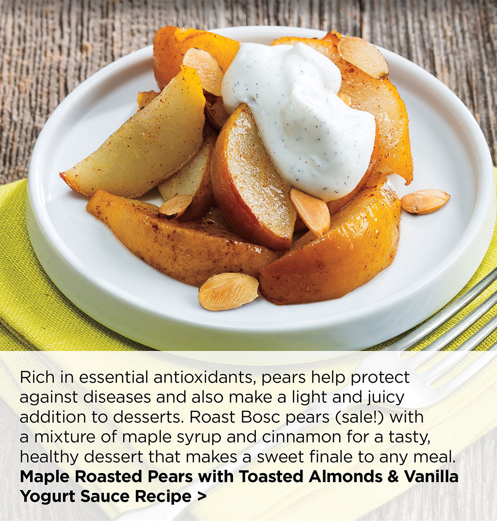 Rich in essential antioxidants, pears help protect against diseases and also make a light and juicy addition to desserts. Roast Bosc pears (sale!) with a mixture of maple syrup and cinnamon for a tasty, healthy dessert that makes a sweet finale to any meal. Maple Roasted Pears with Toasted Almonds & Vanilla Yogurt Sauce Recipe >