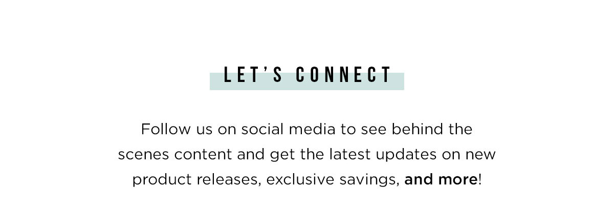 LET''S CONNECT - Follow us on social media to see behind the scenes content and get the latest updates on new product releases, exclusive savings, and more!