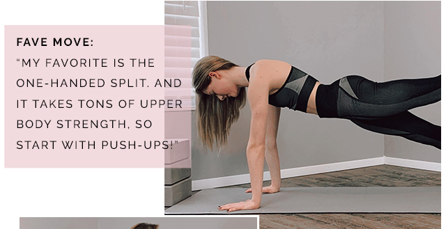 Fave move: my favorite move
is the one-handed split, and it takes tons of upper body strength, so start with push-ups!