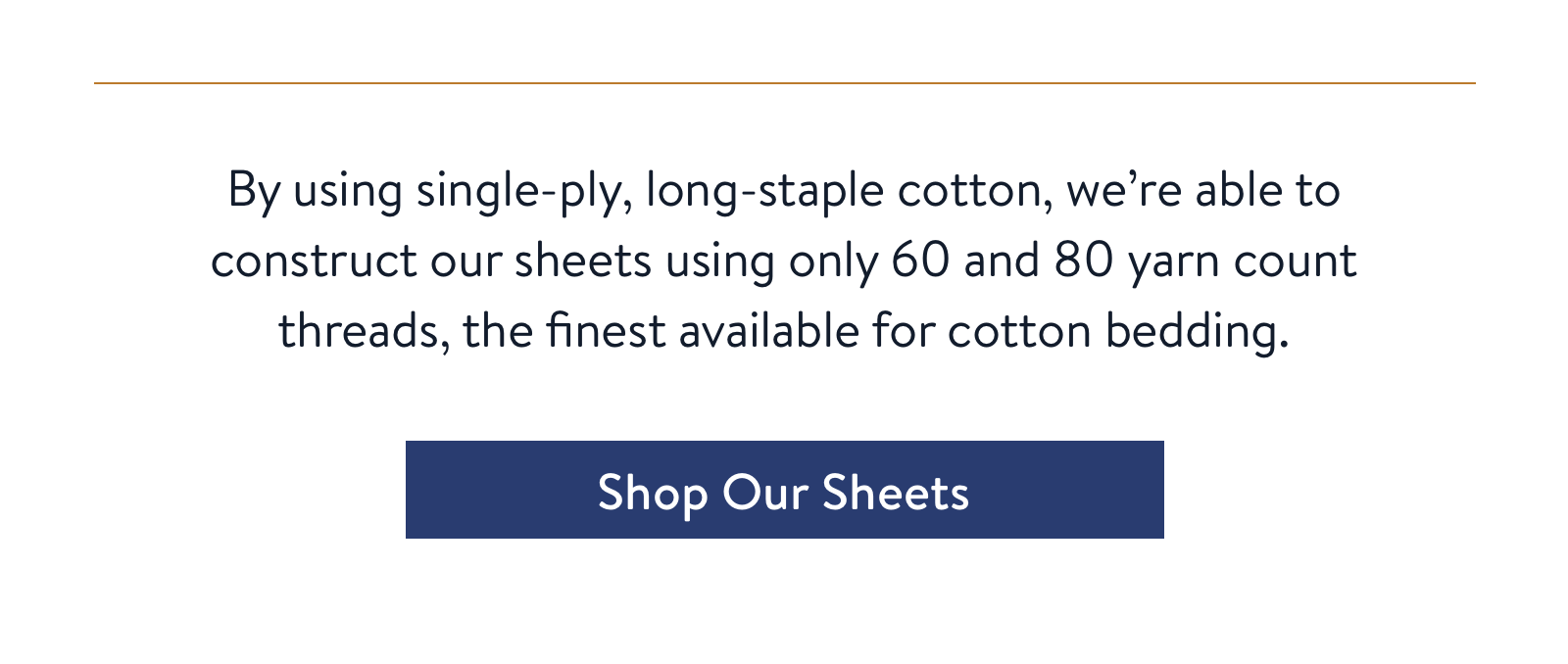 By using single-ply, long-staple cotton, we're able to construct our sheets using only 60 and 80 yarn count threads, the finest available for cotton bedding.