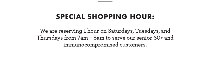 Special Shopping Hour: We are reserving 1 hour on Saturdays, Tuesdays, and Thursdays from 7am-8am to serve our Senior 60+ and immunocompromised customers.