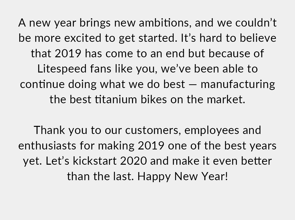 We couldn't be more excited to get started in the new year. It's hard to believe that 2019 has come to and end but because of Litespeed fans like you, we've been able to continue doing what we do best - manufacturing the best titanium bikes on the market. Shop now!