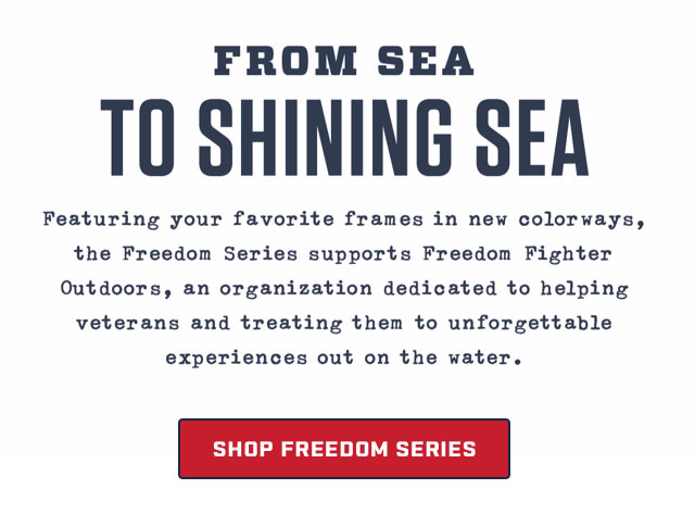 

FROM SEA
TO SHINING SEA

Featuring your favorite frames in new colorways, 
the Freedom Series supports Freedom Fighter
Outdoors, an organization dedicated to helping
veterens and treating them to unforgettable
experiances out on the water.

[ SHOP FREEDOM SERIES ]

									