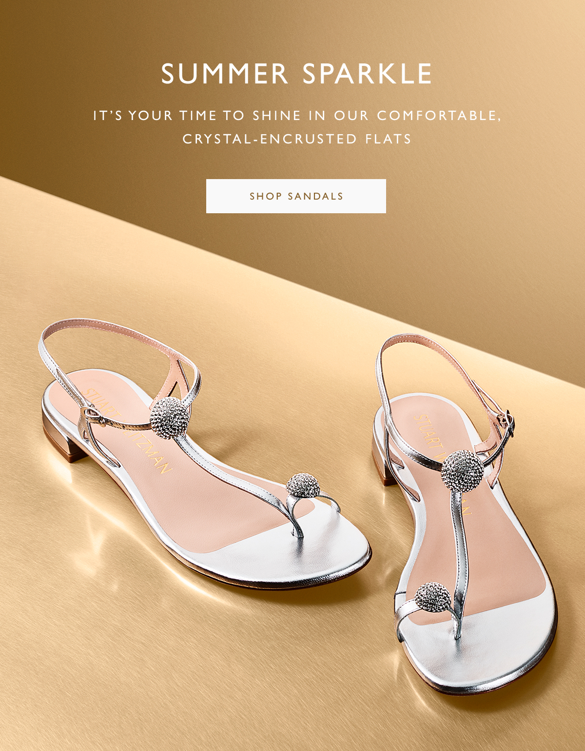 Summer Sparkle. It’s your time to shine in our comfortable, crystal-encrusted flats. SHOP SANDALS