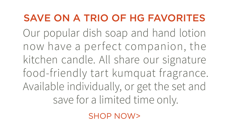 Save on a trio of HG Favorites. Our popular dish soap and hand lotion now have a perfect companion, the kitchen candle. All share our signature food-friendly tart kumquat fragrance. Available individually, or get the set and save for a limited time only. Shop now.
