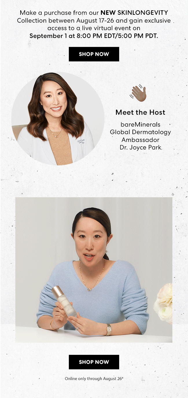 Make a purchase from our New Skinlongevity Collection between August 17-26 and gain exclusive access to a live virtual event on September 1 at 8:00 PM EDT/5:00 PM PDT. Shop Now - Meet the Host - bareMinerals Global Dermatology Ambassador - Dr. Joyce Park - Shop Now - Online only through August 26*