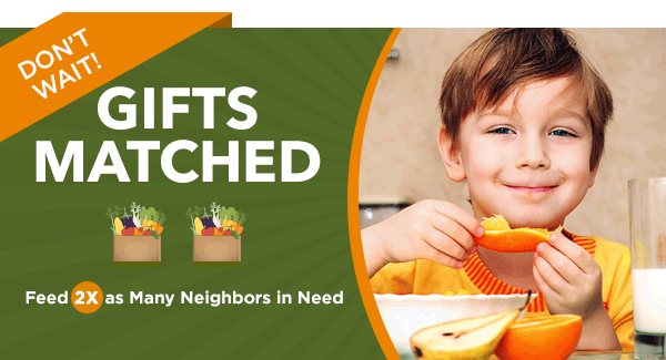 DON''T WAIT! GIFTS MATCHED - Feed 2X as Many Neighbors in Need