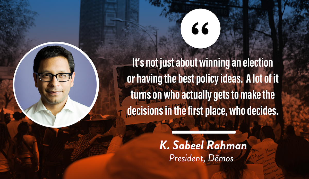 It's not about winning an election or having the best policy ideas. A lot of it turns on who actually gets to make the decisions in the first place, who decides.  K. Sabeel Rahman, President, Demos