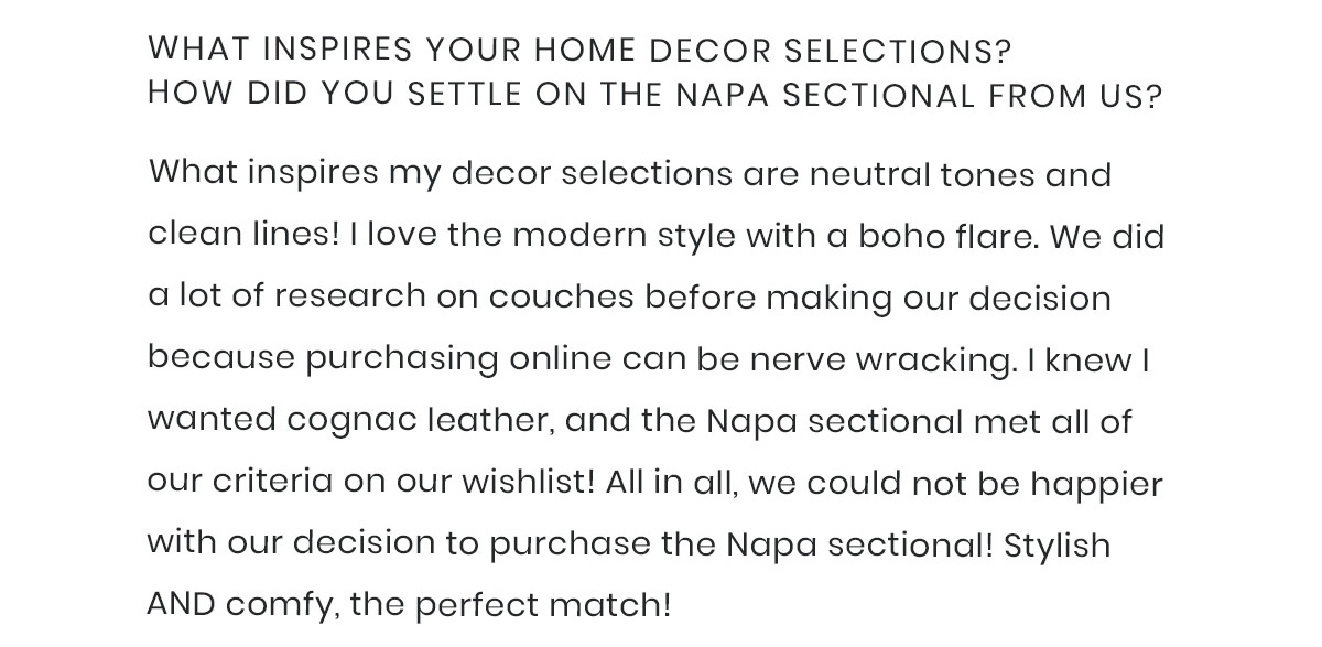 2) What inspires your home decor selections? How did you settle on the Napa sectional from us?  What inspires my decor selections are neutral tones and clean lines! I love the modern style with a boho flare. We did a lot of research on couches before making our decision because purchasing online can be nerve wracking. I knew I wanted cognac leather, and the Napa sectional met all of our criteria on our wishlist! All in all, we could not be happier with our decision to purchase the Napa sectional! Stylish AND comfy, the perfect match!