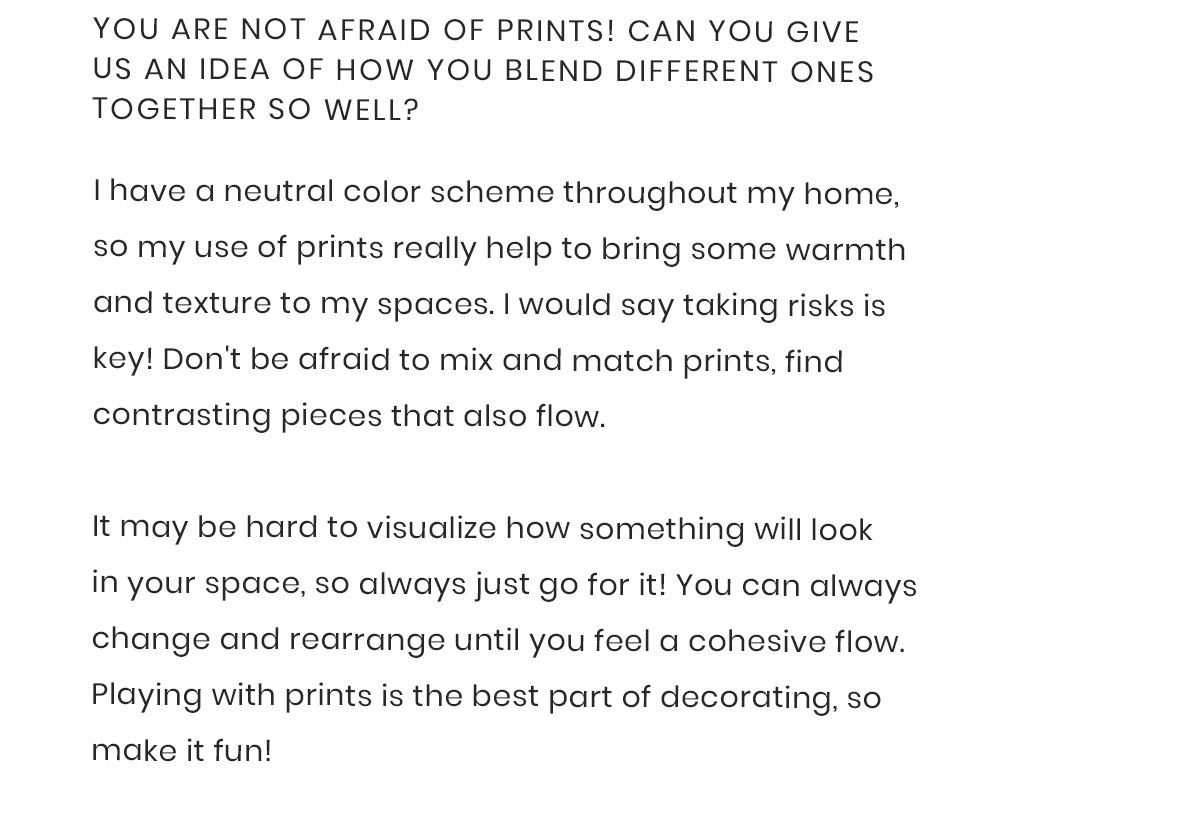 1) You are not afraid of prints! Can you give us an idea of how you blend different ones together so well?  I have a neutral color scheme throughout my home, so my use of prints really help to bring some warmth and texture to my spaces. I would say taking risks is key! Don''t be afraid to mix and match prints, find contrasting pieces that also flow. It may be hard to visualize how something will look in your space, so always just go for it! You can always change and rearrange until you feel a cohesive flow. Playing with prints is the best part of decorating, so make it fun!