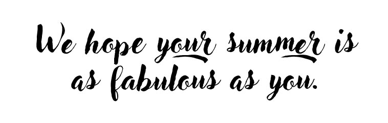 We hope your summer is as fabulous as you.