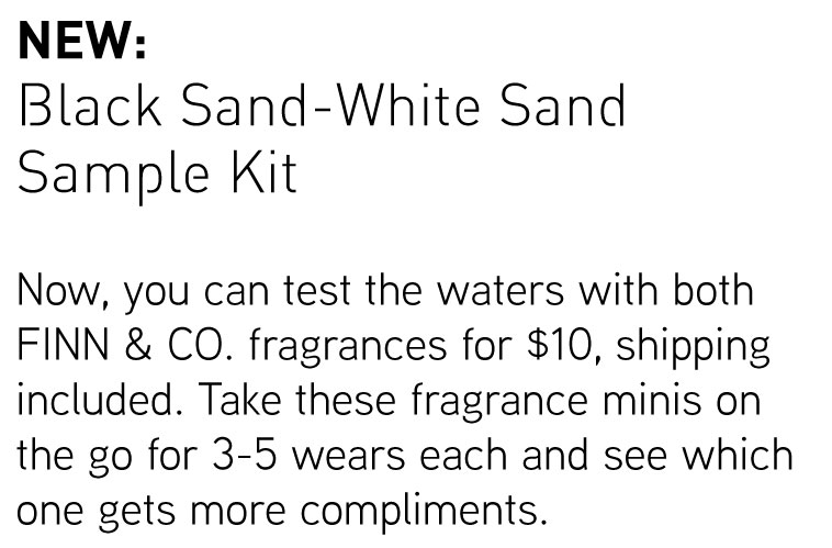 NEW: Black Sand-White Sand Sample Kit. Now, you can test the waters with both FINN & CO. fragrances for $10, shipping included. Take these fragrance minis on the go for 3-5 wears each and see which one gets more compliments.