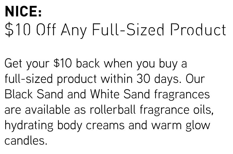 Nice: $10 Off Any Full-Sized Product. Get your $10 back when you buy a full-sized product within 30 days. Our Black Sand and White Sand fragrances are available as rollerball fragranceo oils, hydrating body creams and warm glow candles.