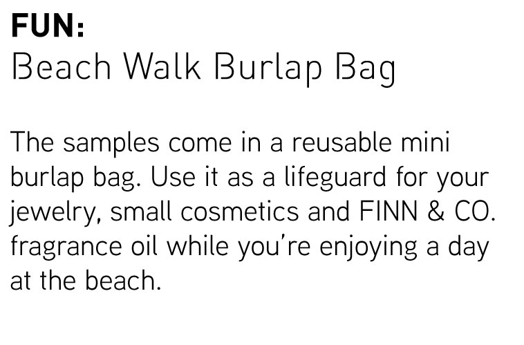 Fun: Beach Walk Burlap Bag. The samples come in a reusable mini burlap bag. Use it as a lifeguard for your jewelry, small cosmetics and FINN & CO. fragrance oil while you''re enjoying a day at the beach.