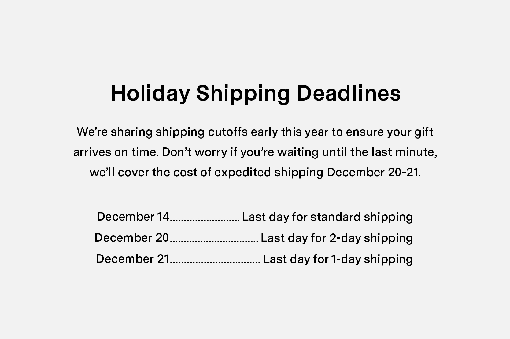 Holiday Shipping Deadlines. We're sharing shipping cutoffs early this year to ensure your gift arrives on time. Don't worry if you're waiting until the last minute, we'll cover the cost of expedited shipping December 20-21.   December 14  - Last day for standard shipping. December 20 - Last day for 2-day shipping.  December 21 - Last day for 1-day shipping. 