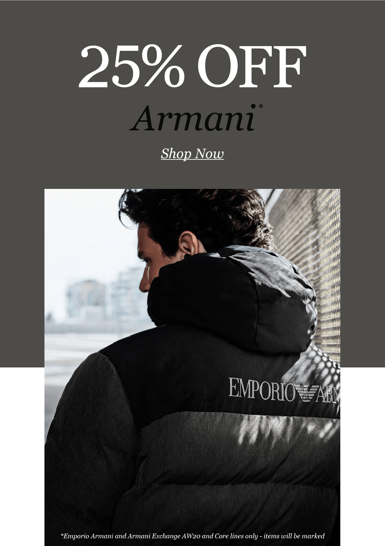 25% OFF
Armani
Shop Now

*Emporio Armani and Armani Exchange AW20 and Core lines only - items will be marked