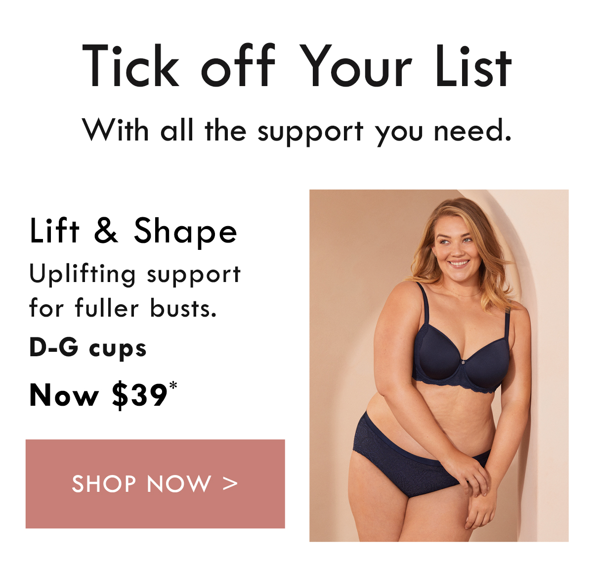 Tick off your list. With all the support you need. Lift and Shape. Uplifting support for fuller busts. D-G cups. Now $39. Shop Now.