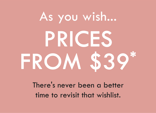 As you wish... Prices from $39. There''s never been a better time to revisit that wishlist.