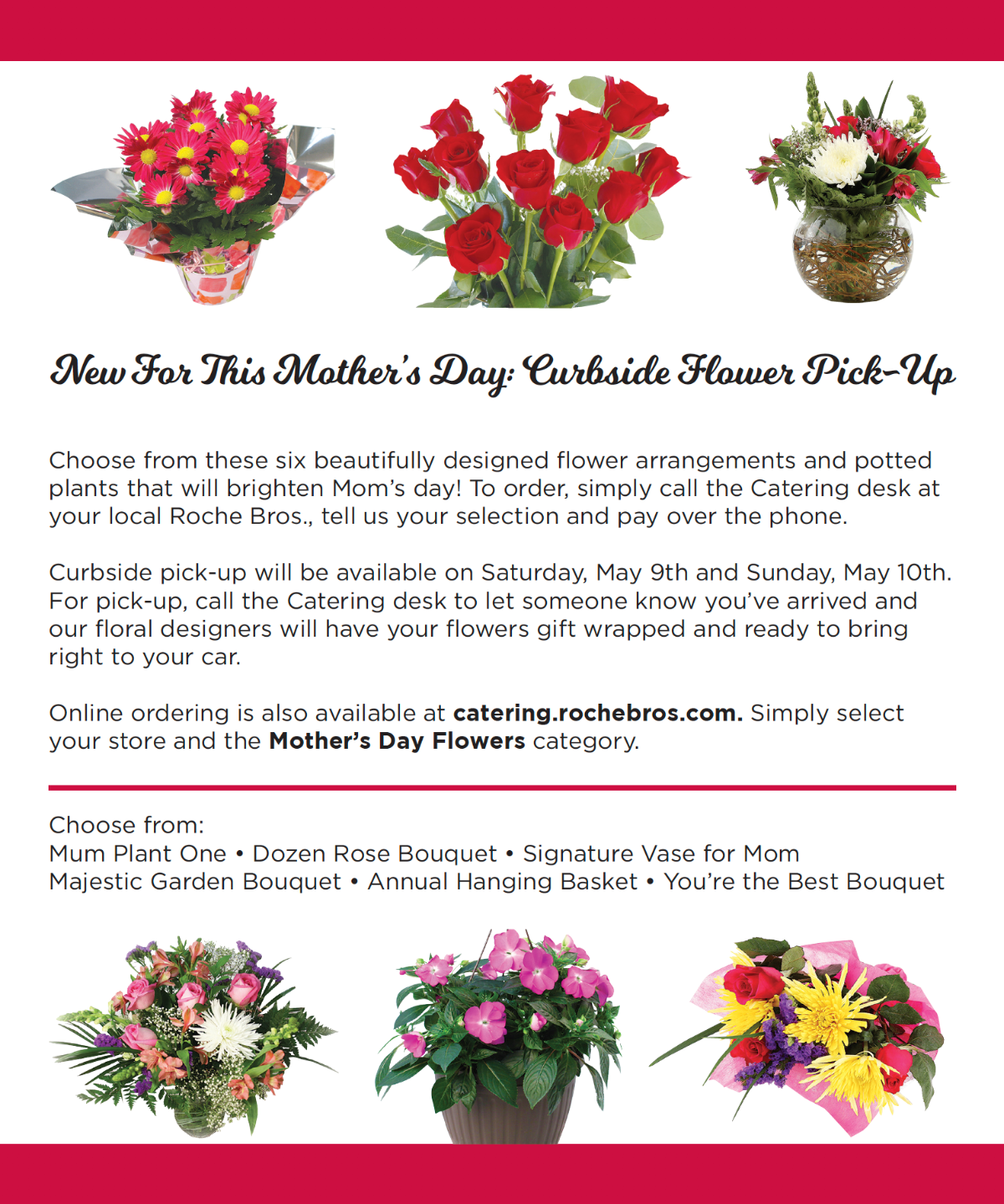 New For This Mother's Day: Curbside Flower Pick-Up. Choose from these six beautifully designed flower arrangements and potted plants that will brighten Mom's day! To order, simply call the Catering desk at your local Roche Bros., tell us your selection and pay over the phone. Curbside pick-up will be available on Saturday, May 9th and Sunday, May 10th. For pick-up, call the Catering desk to let someone know you've arrived and our floral designers will have your flowers gift wrapped and ready to bring right to your car. Online ordering is also available at catering.rochebros.com. Simply select your store and the Mother's Day Flowers category. Choose from: Mum Plant One, Dozen Rose Bouquet, Signature Vase for Mom, Majestic Garden Bouquet, Annual Hanging Basket, You're the Best Bouquet