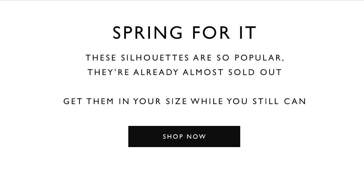 SPRING FOR IT. These silhouettes are so popular, they''re already almost sold out. Get them in your size while you still can. SHOP NOW
