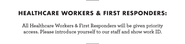 Healthcare Workers & First Responders: All Healthcare Workers and First Responders will be given priority access. Please introduce yourself to our staff and show work ID.