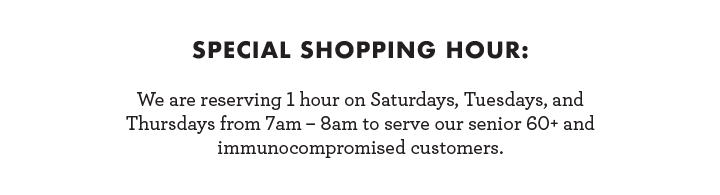 Special Shopping Hour: We are reserving 1 hour on Saturdays, Tuesdays, and Thursdays from 7am - 8am to serve our senior 60+ and immunocompromised customers.