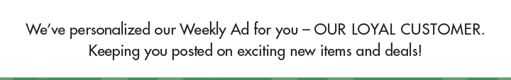 We've personalized our Weekly Ad for you - our loyal customer. Keeping you posted on exciting new items and deals!