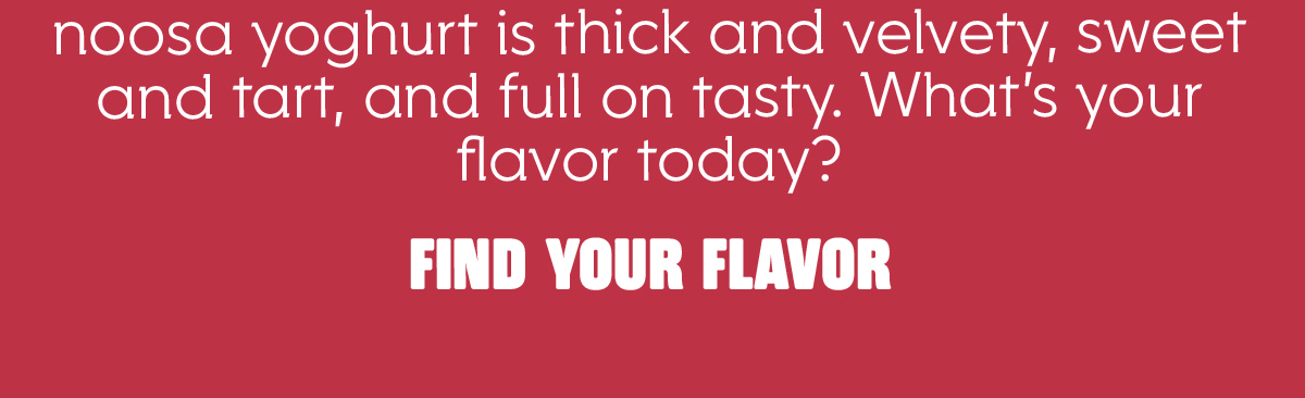 noosa yoghurt is thick and velvety, sweet and tart, and full on tasty. What's your flavor today?  Find your flavor