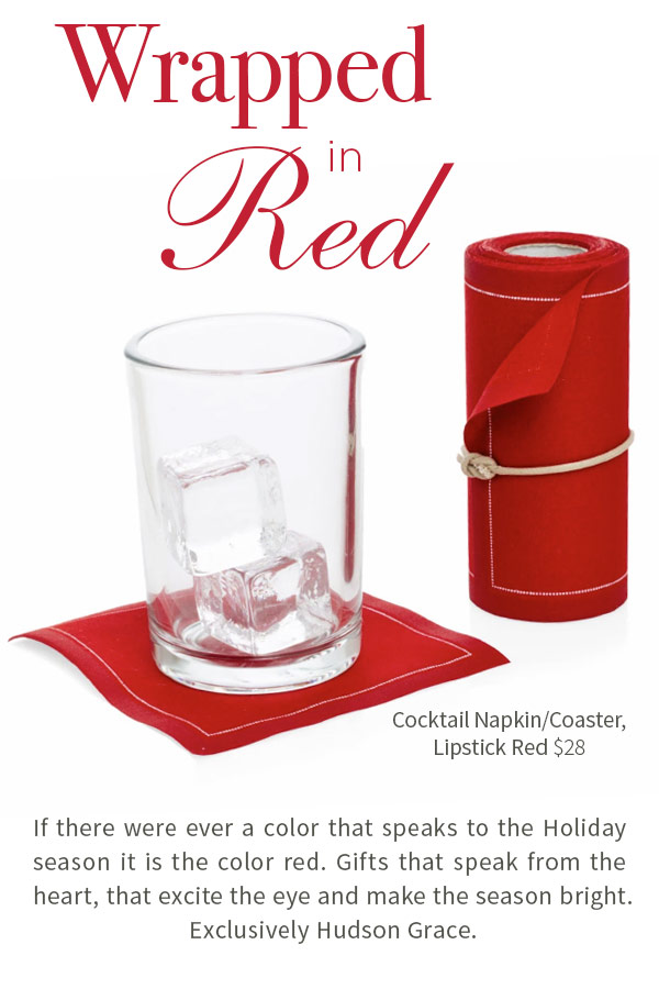 Wrapped in Red. Cocktail Napkin/Coaster, Lipstick Red $28. If there were ever a color that speaks to the Holiday season it is the color red. Gifts that speak from the heart, that excite the eye and make the season bright. Exclusively Hudson Grace.