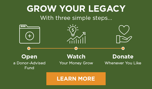 GROW YOUR LEGACY With three simple steps... Open a Donor-Advised Fund - Watch Your Money Grow - Donate Whenever You Like - LEARN MORE