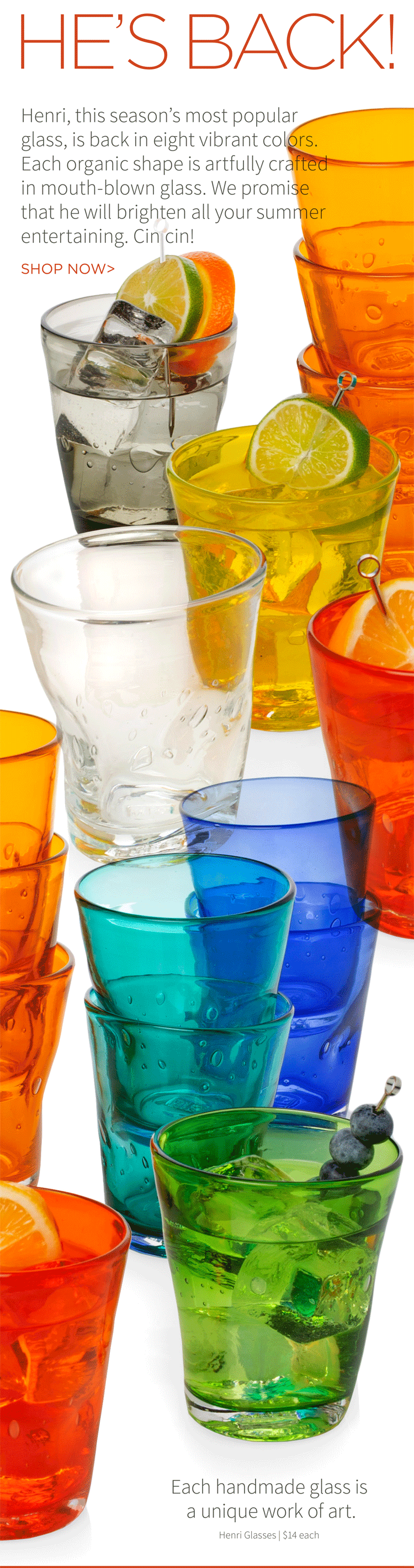 He''s Back! Henri, this season''s most populat glass, is back in eight vibrant colors. Each organic shape is artfully crafted in mouth-blown glass. We promise that he will brighten all your summer entertaining. Cin cin! Shop now