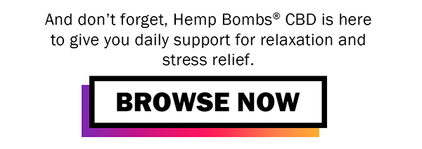 And don't forget, Hemp Bombs? CBD is here to give you daily support for relaxation and stress relief. <BROWSE NOW button>