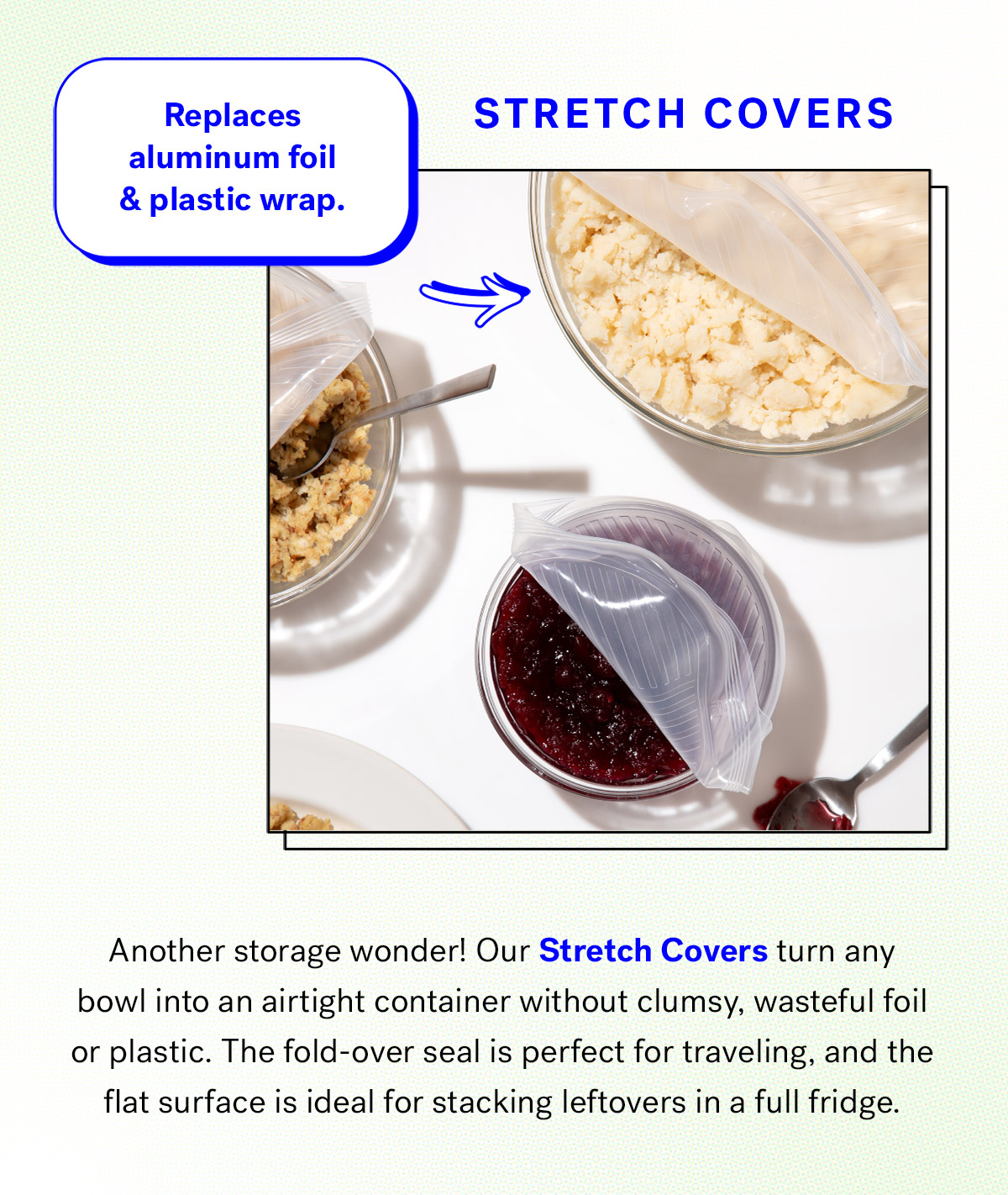    
                                Stretch Covers
                                Replaces aluminum foil and plastic wrap

                                Another storage wonder! Our Stretch Covers turn any bowl into an airtight container without clumsy, wasteful foil or plastic. 
                                The fold-over seal is perfect for traveling, and the flat surface is ideal for stacking leftovers in a full fridge.

                                Shop Stretch Covers 

                                