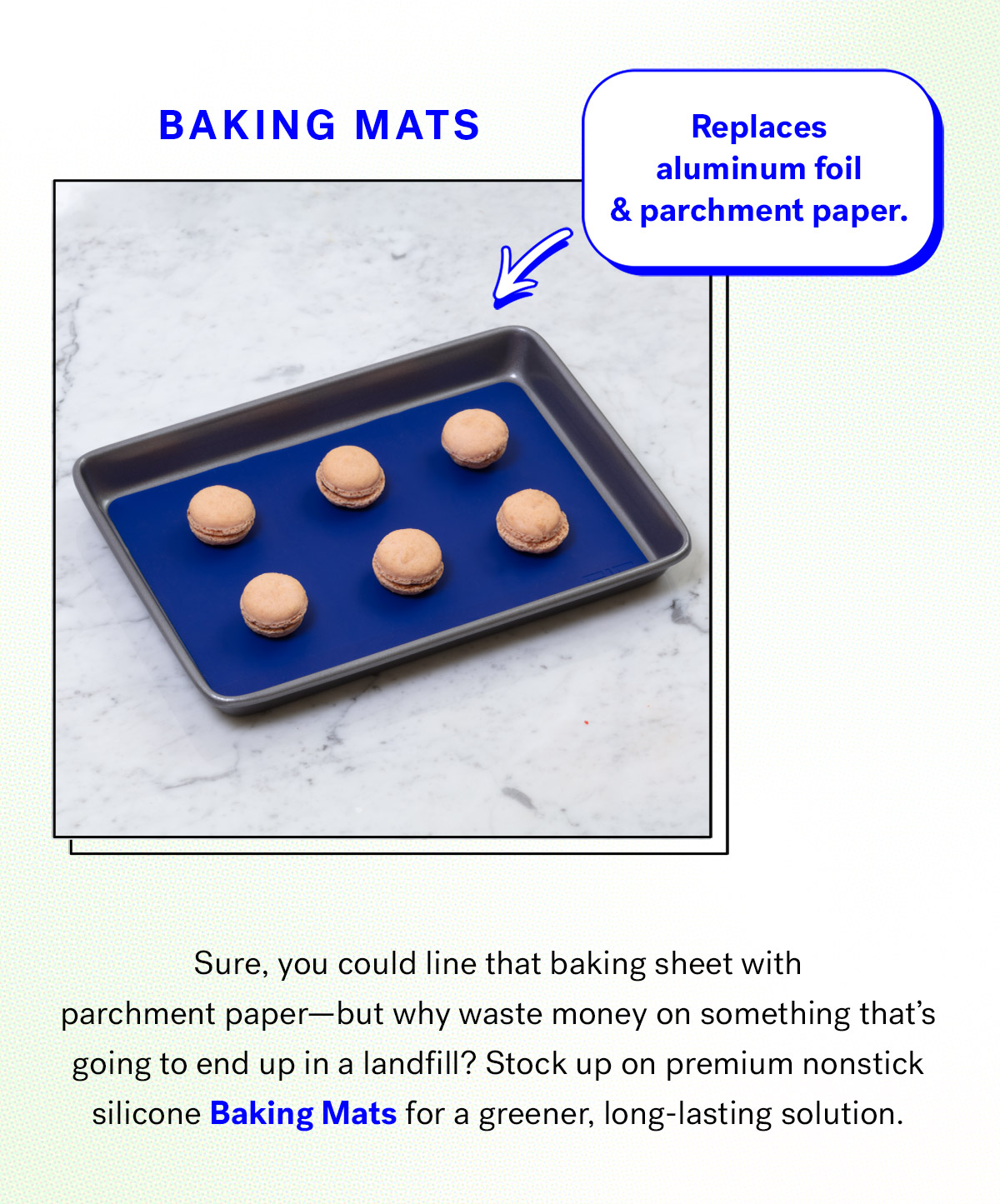  
                                
                                Baking Mats
                                Replaces aluminum foil and parchment paper

                                Sure, you could line that baking sheet with parchment paper--but why waste money on something that's going to end up in a landfill? 
                                Stock up on premium nonstick silicone Baking Mats for a greener, long-lasting solution. 

                                Shop Baking Mats
                                