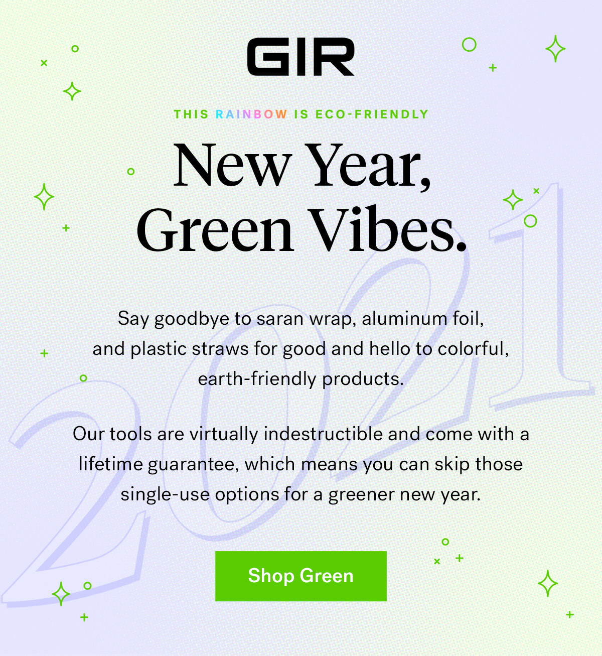 GIR: Get It Right

                                This rainbow is eco-friendly

                                New Year, Green Vibes 

                                Say goodbye to saran wrap, aluminum foil, and plastic straws for good and hello to colorful, 
                                Earth-friendly products. Our tools are virtually indestructible and come with a lifetime guarantee,
                                which means you can skip those single-use options for a greener new year.

                                Shop Green

                                