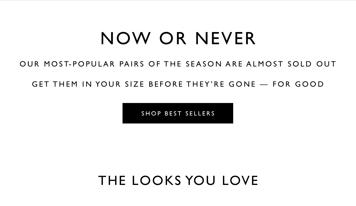 NOW OR NEVER. Our most-popular pairs of the season are almost sold out. Get them in your size before they’re gone — for good. SHOP BEST SELLERS